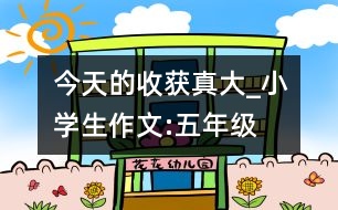 今天的收獲真大_小學(xué)生作文:五年級(jí)