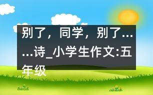 別了，同學(xué)，別了……（詩(shī)）_小學(xué)生作文:五年級(jí)