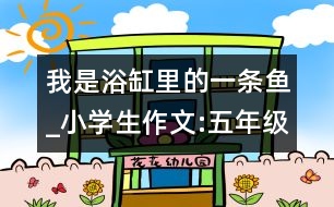 我是浴缸里的一條魚_小學(xué)生作文:五年級(jí)