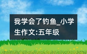 我學(xué)會(huì)了釣魚_小學(xué)生作文:五年級(jí)