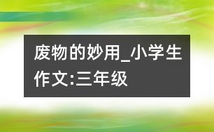 廢物的妙用_小學生作文:三年級
