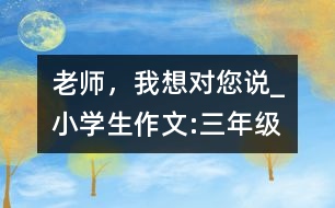 老師，我想對(duì)您說(shuō)_小學(xué)生作文:三年級(jí)