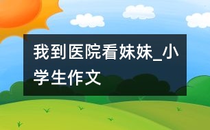 我到醫(yī)院看妹妹_小學生作文