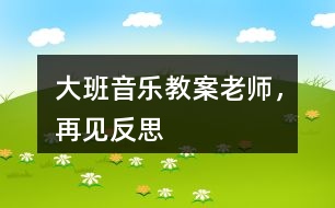 大班音樂(lè)教案老師，再見(jiàn)反思