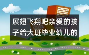 展翅飛翔吧親愛的孩子給大班畢業(yè)幼兒的信