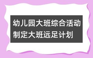 幼兒園大班綜合活動：制定大班遠(yuǎn)足計劃