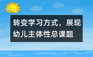 “轉(zhuǎn)變學(xué)習方式，展現(xiàn)幼兒主體性”總課題研究報告