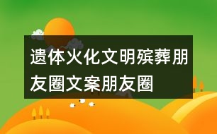 遺體火化、文明殯葬朋友圈文案、朋友圈文案40句