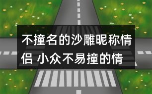 不撞名的沙雕昵稱情侶 小眾不易撞的情侶名沙雕271個