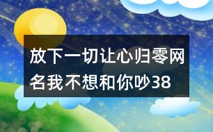 放下一切讓心歸零網(wǎng)名—我不想和你吵387個(gè)