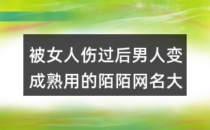 被女人傷過后男人變成熟用的陌陌網(wǎng)名大全406個