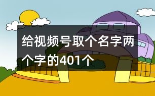 給視頻號取個(gè)名字兩個(gè)字的401個(gè)