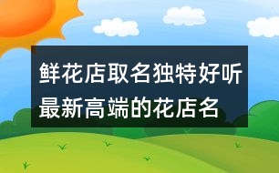 鮮花店取名獨(dú)特好聽(tīng),最新高端的花店名字425個(gè)