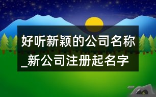 好聽新穎的公司名稱_新公司注冊起名字大全368個(gè)