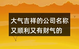 大氣吉祥的公司名稱,又順利又有財氣的公司名字421個