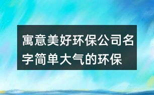 寓意美好環(huán)保公司名字,簡單大氣的環(huán)保公司名稱394個