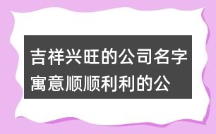 吉祥興旺的公司名字,寓意順順利利的公司名稱428個(gè)