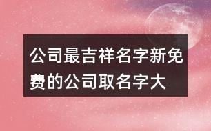 公司最吉祥名字,新免費的公司取名字大全413個