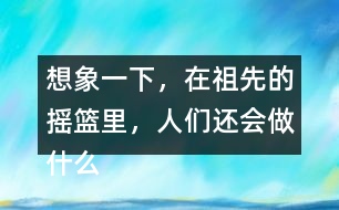 想象一下，在祖先的搖籃里，人們還會(huì)做什么?仿照第2小節(jié)或第3小節(jié)說一說