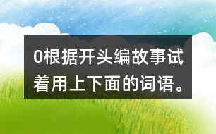 0根據(jù)開頭編故事,試著用上下面的詞語。 0在一片沙漠里,有… 0從前,有一座