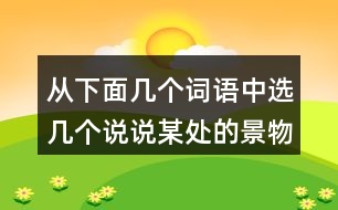 從下面幾個(gè)詞語(yǔ)中選幾個(gè)說(shuō)說(shuō)某處的景物