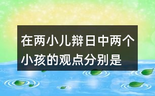 在兩小兒辯日中,兩個(gè)小孩的觀點(diǎn)分別是什么?他們是怎樣說(shuō)明自己的觀點(diǎn)的?