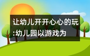 讓幼兒開開心心的玩:“幼兒園以游戲?yàn)榛净顒印钡膶?shí)踐反思