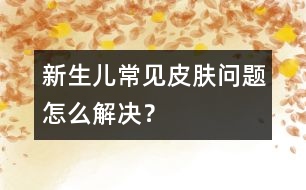 新生兒常見皮膚問題怎么解決？