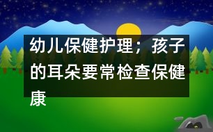 幼兒保健護(hù)理；孩子的耳朵要常檢查保健康