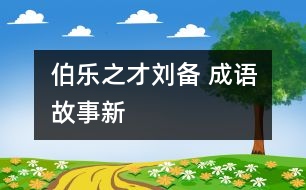 “伯樂”之才——劉備 ——成語故事新解之《倒履相迎》、《三顧茅廬》