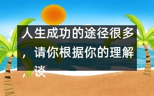 人生成功的途徑很多，請(qǐng)你根據(jù)你的理解，談?wù)勛约旱目捶ā?人生