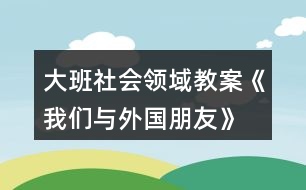 大班社會(huì)領(lǐng)域教案《我們與外國朋友》