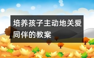 培養(yǎng)孩子主動(dòng)地關(guān)愛(ài)同伴的教案