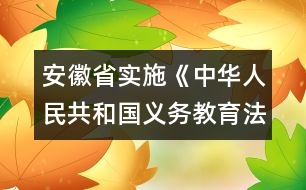 安徽省實(shí)施《中華人民共和國(guó)義務(wù)教育法》辦法