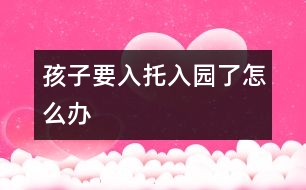 孩子要入托、入園了怎么辦