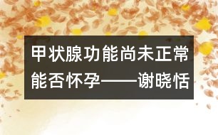 甲狀腺功能尚未正常能否懷孕――謝曉恬回答