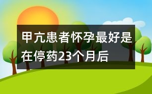 甲亢患者懷孕最好是在停藥2、3個(gè)月后