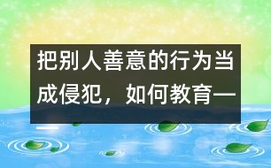 把別人善意的行為當(dāng)成侵犯，如何教育――王文革回答