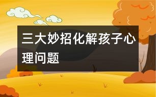 三大妙招化解孩子心理問題