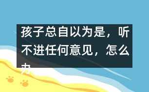 孩子總自以為是，聽不進任何意見，怎么辦