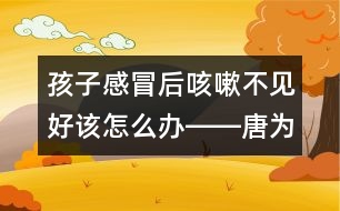 孩子感冒后咳嗽不見(jiàn)好該怎么辦――唐為勇回答