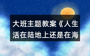 大班主題教案《人生活在陸地上還是在海洋里好？》反思